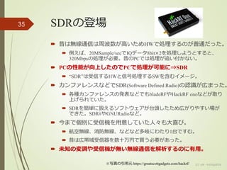 SDRの登場
 昔は無線通信は周波数が高いためHWで処理するのが普通だった。
 例えば、20MSample/secでIQデータ8bit×2を処理しようとすると、
320Mbpsの処理が必要。昔のPCでは処理が追い付かない。
 PCの性能が向上したのでPCで処理が可能に⇒SDR
 “SDR”は受信するHWと信号処理するSWを含むイメージ。
 カンファレンスなどでSDR(Software Defined Radio)の認識が広まった。
 各種カンファレンスの発表などでもbladeRFやHackRF oneなどが取り
上げられていた。
 SDRを簡単に扱えるソフトウェアが台頭したため広がりやすい場が
できた。SDR#やGNURadioなど。
 今まで個別に受信機を用意していた人々も大喜び。
 航空無線、消防無線、などなど多岐にわたり1台ですむ。
 昔は広帯域受信器を数十万円で買う必要があった。
 未知の変調や受信機が無い無線通信を解析するのに有用。
(c) ysk - katagaitai
35
※写真の引用元 https://greatscottgadgets.com/hackrf/
 