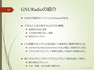 GNURadioの紹介
 SDRの代表的なソフトにGNURadioがある。
 できることを大別すると以下の3種類。
 変調波の生成=変調
 入力信号の取り出し=復調
 信号のキャプチャ
 CTF問題ではリアル大会を除いて基本的に復調が問われる。
 AM/FM/FSK/PSK/QAM/OFMA/LTEなど幅広い変調方式に対応。
 リアル大会ではリプレイ攻撃や変調して送信する問題もある。
 使い方はブロックダイアグラム(ブロック図)を組んで実行。
 最小単位はブロック。
 入出、処理、出力の順に接続する。
(c) ysk - katagaitai
37
 