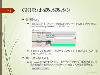 GNURadioあるある⑤
 実行時のGUI
 File SourceのFFTやIQデータを見たいが、データの終了が早い時は、
File SourceのRepeatをONにすると見やすい。
 複数グラフがある場合、タブや縦に連なって(垂直スクロールバーな
ど用いて)表示される。
 PSK、QAMあるある
 Gray codeをONにするとビットの立て方が変わる(一種のマスク)。変
調方式を調べる際はGray code ON/OFFを試してみる必要がある。
(c) ysk - katagaitai
45
 