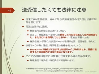 送受信したくても法律に注意
 従来のHW送受信機、SDRに限らず無線通信の送受信は法律の制
限を受けます。
 電波法(法律)の抜粋。
 無線信号の傍受は禁止されていない。
 ただし、無線通信(一部除く)を傍受してその存在もしくは内容を漏ら
し、またはこれを窃用してはならない。(電波法 第五十九条)
 送受信機(一部除く)は技適マークの取得が必要。混信を避けるため。
 技適マークの無い通信は電波暗室や有線を使いましょう。
 HackRF oneは送信ができますが技適マークがありません。普通に送
信すると日本国内では多分違法となります。
 ここでの説明は厳密には間違いが含まれる場合があります。
 無線通信の送受信は自己責任で実施願います。
46
(c) ysk - katagaitai
※参考 http://www.soumu.go.jp/main_sosiki/joho_tsusin/security/basic/legal/07.html
http://www.tele.soumu.go.jp/j/adm/monitoring/summary/qa/index.htm
 