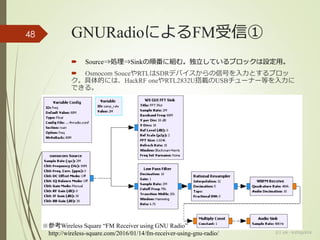 GNURadioによるFM受信①
 Source⇒処理⇒Sinkの順番に組む。独立しているブロックは設定用。
 Osmocom SouceやRTLはSDRデバイスからの信号を入力とするブロッ
ク。具体的には、HackRF oneやRTL2832U搭載のUSBチューナー等を入力に
できる。
(c) ysk - katagaitai
48
※参考Wireless Square “FM Receiver using GNU Radio”
http://wireless-square.com/2016/01/14/fm-receiver-using-gnu-radio/
 