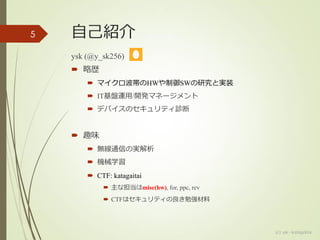 自己紹介
ysk (@y_sk256)
 略歴
 マイクロ波帯のHWや制御SWの研究と実装
 IT基盤運用/開発マネージメント
 デバイスのセキュリティ診断
 趣味
 無線通信の実解析
 機械学習
 CTF: katagaitai
 主な担当はmisc(hw), for, ppc, rev
 CTFはセキュリティの良き勉強材料
5
(c) ysk - katagaitai
 
