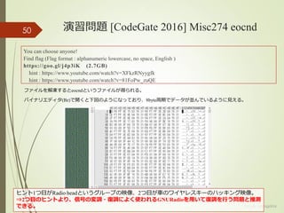 演習問題 [CodeGate 2016] Misc274 eocnd
(c) ysk - katagaitai
50
You can choose anyone!
Find flag (Flag format : alphanumeric lowercase, no space, English )
https://goo.gl/j4p3iK (2.7GB)
hint : https://www.youtube.com/watch?v=XFkzRNyygfk
hint : https://www.youtube.com/watch?v=81FoPw_zuQE
ファイルを解凍するとeocndというファイルが得られる。
バイナリエディタ(Bz)で開くと下図のようになっており、8byte周期でデータが並んでいるように見える。
ヒント1つ目がRadio headというグループの映像、2つ目が車のワイヤレスキーのハッキング映像。
⇒2つ目のヒントより、信号の変調・復調によく使われるGNURadioを用いて復調を行う問題と推測
できる。
 
