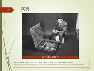 答え
(c) ysk - katagaitai
66
写真は信号処理で著名なシャノンと、研究で開発した迷路ソルバー装置Theseus (1952年)。
http://cyberneticzoo.com/mazesolvers/1952 -%E2%80%93-theseus-maze-solving-mouse-%E2%80%93-claude-shannon-
american/
答えはこの後ろ
 