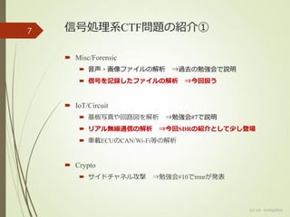 信号処理系CTF問題の紹介①
 Misc/Forensic
 音声・画像ファイルの解析 ⇒過去の勉強会で説明
 信号を記録したファイルの解析 ⇒今回扱う
 IoT/Circuit
 基板写真や回路図を解析 ⇒勉強会#7で説明
 リアル無線通信の解析 ⇒今回SDRの紹介として少し登場
 車載ECUのCAN/Wi-Fi等の解析
 Crypto
 サイドチャネル攻撃 ⇒勉強会#10でtrmrが発表
7
(c) ysk - katagaitai
 