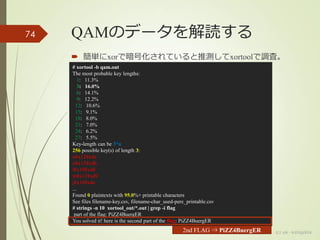 QAMのデータを解読する
 簡単にxorで暗号化されていると推測してxortoolで調査。
(c) ysk - katagaitai
74
# xortool -b qam.out
The most probable key lengths:
1: 11.3%
3: 16.0%
6: 14.1%
9: 12.2%
12: 10.6%
15: 9.1%
18: 8.0%
21: 7.0%
24: 6.2%
27: 5.5%
Key-length can be 3*n
256 possible key(s) of length 3:
n¥x12¥xda
o¥x13¥xdb
l¥x10¥xd8
m¥x11¥xd9
j¥x16¥xde
...
Found 0 plaintexts with 95.0%+ printable characters
See files filename-key.csv, filename-char_used-perc_printable.csv
# strings -n 10 xortool_out/*.out | grep -i flag
part of the flag: PiZZ4BuergER
You solved it! here is the second part of the flag: PiZZ4BuergER
2nd FLAG ⇒ PiZZ4BuergER
 