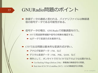 GNURadio問題のポイント
 数値データの連続と思われる、バイナリファイルは無線通
信の信号データである可能性がある。
 信号データの場合、GNURadioで初動調査を行う。
 FFTで周波数帯域幅や信号の有無を確認する。
 IQデータで変調方式を推測する。
 CTFで出る問題は基本的な変調方式が多い。
 アナログ変調データ：FM、など
 デジタル変調データ：FSK、PSK、QAM、など
 例外として、オンサイトで行うCTFで以下のような出題がある。
 Car Hacking Village (Defcon 25th)：車載機の無線信号の問題。
 Red Alert ICS CTF (CodeBlue 2017)：ICSの無線信号の問題。
77
(c) ysk - katagaitai
 