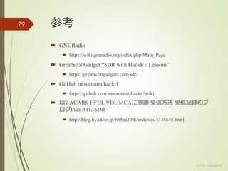 参考
 GNURadio
 https://wiki.gnuradio.org/index.php/Main_Page
 GreatScottGadget “SDR with HackRF Lessons”
 https://greatscottgadgets.com/sdr/
 GitHub mossmann/hackrf
 https://github.com/mossmann/hackrf/wiki
 KG-ACARS HFDL VDL MCAに感謝 受信方法 受信記録のブ
ログPlus RTL-SDR
 http://blog.livedoor.jp/bh5ea20tb/archives/4348645.html
(c) ysk - katagaitai
79
 