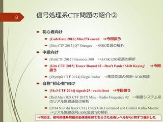 信号処理系CTF問題の紹介②
 初心者向け
 [CodeGate 2016] Misc274 eocnd ⇒今回扱う
 [Gits CTF 2013] Q7 Oranges ⇒FSK変調の解析
 中級向け
 [PoliCTF 2012] Forensics 500 ⇒AFSK1200変調の解析
 [Gits CTF 2015] Teaser Round #2 - Don't Panic! Shift Keying! ⇒今回
扱う
 [Olympic CTF 2014] Illegal Radio ⇒複数変調の解析+XOR解読
 自称“初心者”向け
 [31c3 CTF 2014] signals25 - radio heat ⇒今回扱う
 [Red Alert ICS CTF 2017] Misc - Radio Frequency #2 ⇒制御システム系
のリアル無線通信の解析
 [2014 Nuit du Hack CTF] Unter Cab Command and Control Radio Module
⇒リアル無線信号(ASK変調?)の解析
(c) ysk - katagaitai
8
⇒今回は、信号処理系問題の全体感を見てもらうため各レベルから1問ずつ選択した
 