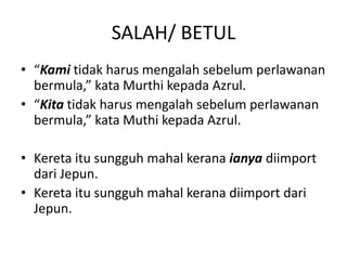 SALAH/ BETUL
• “Kami tidak harus mengalah sebelum perlawanan
bermula,” kata Murthi kepada Azrul.
• “Kita tidak harus mengalah sebelum perlawanan
bermula,” kata Muthi kepada Azrul.
• Kereta itu sungguh mahal kerana ianya diimport
dari Jepun.
• Kereta itu sungguh mahal kerana diimport dari
Jepun.
 