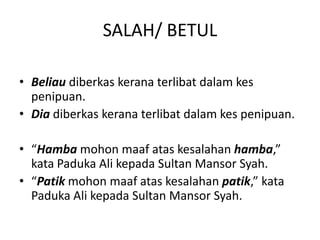 SALAH/ BETUL
• Beliau diberkas kerana terlibat dalam kes
penipuan.
• Dia diberkas kerana terlibat dalam kes penipuan.
• “Hamba mohon maaf atas kesalahan hamba,”
kata Paduka Ali kepada Sultan Mansor Syah.
• “Patik mohon maaf atas kesalahan patik,” kata
Paduka Ali kepada Sultan Mansor Syah.
 