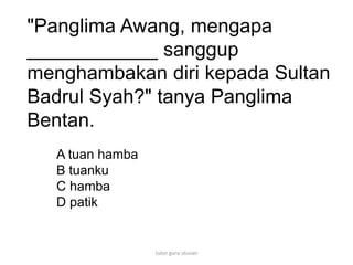 "Panglima Awang, mengapa
____________ sanggup
menghambakan diri kepada Sultan
Badrul Syah?" tanya Panglima
Bentan.
A tuan hamba
B tuanku
C hamba
D patik
tutor guru utusan
 