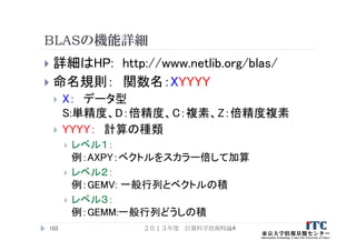 BLASの機能詳細
 詳細はHP: http://www.netlib.org/blas/
 命名規則： 関数名：XYYYY
 X： データ型
S:単精度、D：倍精度、C：複素、Z：倍精度複素
 YYYY： 計算の種類
 レベル１：
例：AXPY：ベクトルをスカラー倍して加算
 レベル２：
例：GEMV: 一般行列とベクトルの積
 レベル３：
例：GEMM:一般行列どうしの積
２０１３年度 計算科学技術特論A103
 