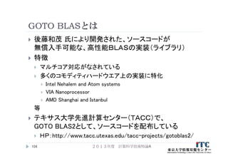 GOTO BLASとは
 後藤和茂 氏により開発された、ソースコードが
無償入手可能な、高性能ＢＬＡＳの実装（ライブラリ）
 特徴
 マルチコア対応がなされている
 多くのコモディティハードウエア上の実装に特化
 Intel Nehalem and Atom systems
 VIA Nanoprocessor
 AMD Shanghai and Istanbul
等
 テキサス大学先進計算センター（ＴＡＣＣ）で、
GOTO BLAS2として、ソースコードを配布している
 ＨＰ：http://www.tacc.utexas.edu/tacc-projects/gotoblas2/
２０１３年度 計算科学技術特論A104
 