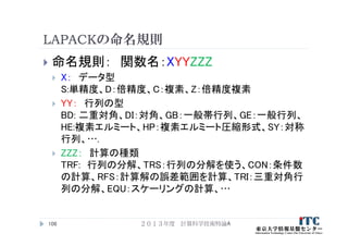 LAPACKの命名規則
 命名規則： 関数名：XYYZZZ
 X： データ型
S:単精度、D：倍精度、C：複素、Z：倍精度複素
 YY： 行列の型
BD: 二重対角、DI：対角、GB：一般帯行列、GE：一般行列、
HE:複素エルミート、HP：複素エルミート圧縮形式、SY：対称
行列、….
 ZZZ： 計算の種類
TRF: 行列の分解、TRS：行列の分解を使う、CON：条件数
の計算、RFS：計算解の誤差範囲を計算、TRI：三重対角行
列の分解、EQU：スケーリングの計算、…
２０１３年度 計算科学技術特論A106
 