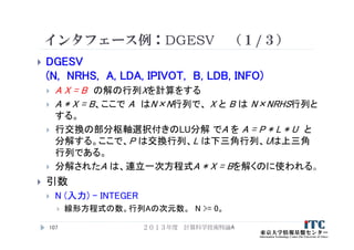 インタフェース例：DGESV （１/３）
 DGESV
(N, NRHS, A, LDA, IPIVOT, B, LDB, INFO)
 A X = B の解の行列Xを計算をする
 A * X = B、ここで A はN×N行列で、 X と B は N×NRHS行列と
する。
 行交換の部分枢軸選択付きのLU分解 でA を A = P * L * U と
分解する。ここで、P は交換行列、L は下三角行列、Uは上三角
行列である。
 分解されたA は、連立一次方程式A * X = Bを解くのに使われる。
 引数
 N (入力) - INTEGER
 線形方程式の数。行列Aの次元数。 N >= 0。
２０１３年度 計算科学技術特論A107
 