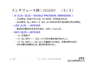 インタフェース例：DGESV （３/３）
 B (入力／出力) – DOUBLE PRECISION, DIMENSION(:,:)
 入力時は、右辺ベクトルの N×NRHS 行列Bを入れる。
 出力時は、もし、INFO = 0 なら、N×NRHS行列である解行列Xが戻る。
 LDB (入力) －INTEGER
 配列Bの最初の次元の大きさ。 LDB >= max(1,N)。
 INFO (出力) ーINTEGER
 = 0: 正常終了
 < 0: もし INFO = -i なら i-th 行の引数の値がおかしい。
 > 0: もし INFO = i なら U(i,i) が厳密に0である。 分解は終わるが、
Uの分解は特異なため、解は計算されない。
２０１３年度 計算科学技術特論A109
 