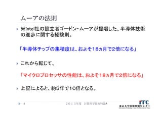 ムーアの法則
 米Intel社の設立者ゴードン・ムーアが提唱した、半導体技術
の進歩に関する経験則。
「半導体チップの集積度は、およそ１８ヵ月で２倍になる」
 これから転じて、
「マイクロプロセッサの性能は、およそ１８ヵ月で２倍になる」
 上記によると、約５年で１０倍となる。
２０１３年度 計算科学技術特論A11
 