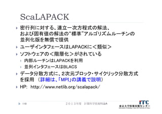 ScaLAPACK
 密行列に対する、連立一次方程式の解法、
および固有値の解法の“標準”アルゴリズムルーチンの
並列化版を無償で提供
 ユーザインタフェースはLAPACKに＜類似＞
 ソフトウェアの＜階層化＞がされている
 内部ルーチンはLAPACKを利用
 並列インタフェースはBLACS
 データ分散方式に、２次元ブロック・サイクリック分散方式
を採用 （詳細は、「MPI」の講義で説明）
 HP: http://www.netlib.org/scalapack/
２０１３年度 計算科学技術特論A110
 