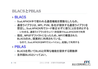 BLACSとPBLAS
 BLACS
 ScaLAPACK中で使われる通信機能を関数化したもの。
 通信ライブラリは、MPI、PVM、各社が提供する通信ライブラリを
想定し、ScaLAPACK内でコード修正せずに使うことを目的とする
 いわゆる、通信ライブラリのラッパー的役割でScaLAPACK内で利用
 現在、MPIがデファクトになったため、MPIで構築された
BLACSのみ、現実的に利用されている。
 なので、ScaLAPACKはMPIでコンパイルし、起動して利用する
 PBLAS
 BLACSを用いてBLASと同等な機能を提供する関数群
 並列版BLASといってよい。
２０１３年度 計算科学技術特論A112
 