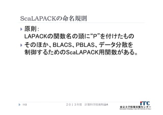 ScaLAPACKの命名規則
 原則：
LAPACKの関数名の頭に“P”を付けたもの
 そのほか、BLACS、PBLAS、データ分散を
制御するためのScaLAPACK用関数がある。
２０１３年度 計算科学技術特論A113
 