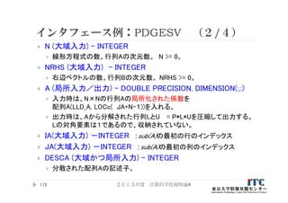 インタフェース例：PDGESV （２/４）
 N (大域入力) – INTEGER
 線形方程式の数。行列Aの次元数。 N >= 0。
 NRHS (大域入力) – INTEGER
 右辺ベクトルの数。行列Bの次元数。 NRHS >= 0。
 A (局所入力／出力) – DOUBLE PRECISION, DIMENSION(:,:)
 入力時は、N×Nの行列Aの局所化された係数を
配列A(LLD_A, LOCc( JA+N-１))を入れる。
 出力時は、Aから分解された行列LとU = P*L*Uを圧縮して出力する。
Lの対角要素は１であるので、収納されていない。
 IA(大域入力) －INTEGER ：sub(A)の最初の行のインデックス
 JA(大域入力) －INTEGER ：sub(A)の最初の列のインデックス
 DESCA (大域かつ局所入力) – INTEGER
 分散された配列Aの記述子。
２０１３年度 計算科学技術特論A115
 