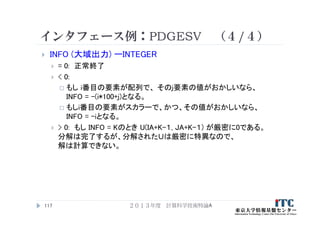 インタフェース例：PDGESV （４/４）
 INFO (大域出力) ーINTEGER
 = 0: 正常終了
 < 0:
 もし i番目の要素が配列で、 そのj要素の値がおかしいなら、
INFO = -(i*100+j)となる。
 もしi番目の要素がスカラーで、かつ、その値がおかしいなら、
INFO = -iとなる。
 > 0: もし INFO = Kのとき U(IA+K-１, JA+K-１) が厳密に0である。
分解は完了するが、分解されたＵは厳密に特異なので、
解は計算できない。
２０１３年度 計算科学技術特論A117
 