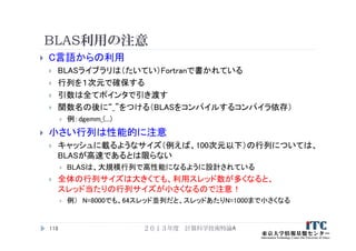 BLAS利用の注意
 C言語からの利用
 BLASライブラリは（たいてい）Fortranで書かれている
 行列を１次元で確保する
 引数は全てポインタで引き渡す
 関数名の後に“_”をつける（BLASをコンパイルするコンパイラ依存）
 例：dgemm_(...)
 小さい行列は性能的に注意
 キャッシュに載るようなサイズ（例えば、100次元以下）の行列については、
BLASが高速であるとは限らない
 BLASは、大規模行列で高性能になるように設計されている
 全体の行列サイズは大きくても、利用スレッド数が多くなると、
スレッド当たりの行列サイズが小さくなるので注意！
 例） N=8000でも、64スレッド並列だと、スレッドあたりN=1000まで小さくなる
２０１３年度 計算科学技術特論A118
 