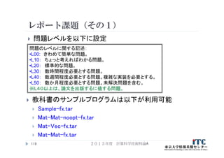 レポート課題（その１）
２０１３年度 計算科学技術特論A119
問題のレベルに関する記述：
•L00: きわめて簡単な問題。
•L10： ちょっと考えればわかる問題。
•L20： 標準的な問題。
•L30： 数時間程度必要とする問題。
•L40： 数週間程度必要とする問題。複雑な実装を必要とする。
•L50： 数か月程度必要とする問題。未解決問題を含む。
※L４０以上は、論文を出版するに値する問題。
 問題レベルを以下に設定
 教科書のサンプルプログラムは以下が利用可能
 Sample-fx.tar
 Mat-Mat-noopt-fx.tar
 Mat-Vec-fx.tar
 Mat-Mat-fx.tar
 
