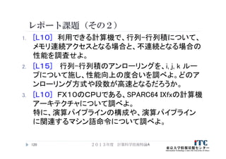 レポート課題（その２）
1. [L１０] 利用できる計算機で、行列-行列積について、
メモリ連続アクセスとなる場合と、不連続となる場合の
性能を調査せよ。
2. [L１５] 行列-行列積のアンローリングを、i, j, k ルー
プについて施し、性能向上の度合いを調べよ。どのア
ンローリング方式や段数が高速となるだろうか。
3. [L１０] ＦＸ１０のＣＰＵである、SPARC64 IXfxの計算機
アーキテクチャについて調べよ。
特に、演算パイプラインの構成や、演算パイプライン
に関連するマシン語命令について調べよ。
２０１３年度 計算科学技術特論A120
 