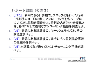 レポート課題（その３）
4. [L１５] 利用できる計算機で、ブロック化を行った行列
-行列積のコードに対し、アンローリングを各ループに
ついて施し性能を調査せよ。行列の大きさ（N）を変化さ
せ、各Nに対して適切なアンローリング段数を調査せよ。
5. [L５] 身近にある計算機の、キャッシュサイズと、その
構造を調べよ。
6. [L５] 身近にある計算機の、命令レベル並列性の実装
の仕組みを調べよ。
7. [L５] 本講義で取り扱っていないチューニング手法を調
べよ。
２０１３年度 計算科学技術特論A121
 
