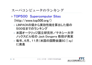 スーパコンピュータのランキング
 TOP５００ Supercomputer Sites
（http://www.top500.org/）
 LINPACKの値から実効性能を算出した値の
５００位までのランキング
 米国オークリッジ国立研究所／テネシー大学
ノックスビル校の Jack Dongarra 教授が発案
 毎年、６月、１１月（米国の国際会議SC｜ｘｙ）
に発表
２０１３年度 計算科学技術特論A13
 