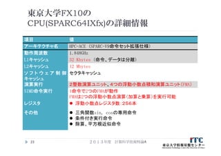東京大学FX10の
CPU(SPARC64IXfx)の詳細情報
項目 値
アーキテクチャ名 HPC-ACE (SPARC-V9命令セット拡張仕様)
動作周波数 1.848GHz
L1キャッシュ 32 Kbytes (命令、データは分離)
L2キャッシュ 12 Mbytes
ソ フ ト ウ ェ ア 制 御
キャッシュ
セクタキャッシュ
演算実行 ２整数演算ユニット、４つの浮動小数点積和演算ユニット（FMA）
SIMD命令実行 1命令で2つのFMAが動作
FMAは2つの浮動小数点演算（加算と乗算）を実行可能
レジスタ  浮動小数点レジスタ数：２５６本
その他  三角関数sin, cosの専用命令
 条件付き実行命令
 除算、平方根近似命令
２０１３年度 計算科学技術特論A23
 