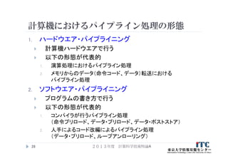 計算機におけるパイプライン処理の形態
1. ハードウエア・パイプライニング
 計算機ハードウエアで行う
 以下の形態が代表的
1. 演算処理におけるパイプライン処理
2. メモリからのデータ（命令コード、データ）転送における
パイプライン処理
2. ソフトウエア・パイプライニング
 プログラムの書き方で行う
 以下の形態が代表的
1. コンパイラが行うパイプライン処理
（命令プリロード、データ・プリロード、データ・ポストストア）
2. 人手によるコード改編によるパイプライン処理
（データ・プリロード、ループアンローリング）
２０１３年度 計算科学技術特論A28
 