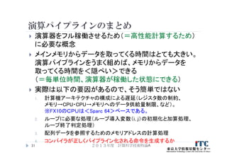 演算パイプラインのまとめ
 演算器をフル稼働させるため（＝高性能計算するため）
に必要な概念
 メインメモリからデータを取ってくる時間はとても大きい。
演算パイプラインをうまく組めば、メモリからデータを
取ってくる時間を＜隠ぺい＞できる
（＝毎単位時間、演算器が稼働した状態にできる）
 実際は以下の要因があるので、そう簡単ではない
1. 計算機アーキテクチャの構成による遅延（レジスタ数の制約、
メモリ→CPU・CPU→メモリへのデータ供給量制限、など）。
※FX10のＣＰＵは＜Sparc 64＞ベースである。
2. ループに必要な処理（ループ導入変数（i, j）の初期化と加算処理、
ループ終了判定処理）
3. 配列データを参照するためのメモリアドレスの計算処理
4. コンパイラが正しくパイプライン化される命令を生成するか
２０１３年度 計算科学技術特論A31
 