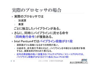 実際のプロセッサの場合
 実際のプロセッサでは
1. 加減算
2. 乗算
ごとに独立したパイプラインがある。
 さらに、同時にパイプラインに流せる命令
（同時発行命令）が複数ある。
 Intel Pentium4ではパイプライン段数が３１段
 演算器がフル稼働になるまでの時間が長い。
 分岐命令、命令発行予測ミスなど、パイプラインを中断させる処理が多発
すると、演算効率がきわめて悪くなる。
 近年の周波数の低い（低電力な）マルチコアCPU／メニーコアCPUでは、
パイプライン段数が少なくなりつつある（Xeon Phiは7段）
２０１３年度 計算科学技術特論A32
 