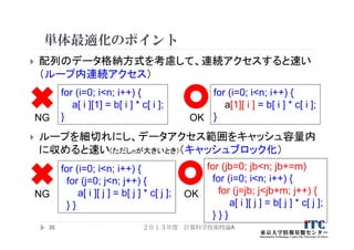 単体最適化のポイント
 配列のデータ格納方式を考慮して、連続アクセスすると速い
（ループ内連続アクセス）
 ループを細切れにし、データアクセス範囲をキャッシュ容量内
に収めると速い(ただしnが大きいとき)（キャッシュブロック化）
２０１３年度 計算科学技術特論A35
for (i=0; i<n; i++) {
a[ i ][1] = b[ i ] * c[ i ];
}
for (i=0; i<n; i++) {
a[1][ i ] = b[ i ] * c[ i ];
}NG OK
for (i=0; i<n; i++) {
for (j=0; j<n; j++) {
a[ i ][ j ] = b[ j ] * c[ j ];
} }
NG OK
for (jb=0; jb<n; jb+=m)
for (i=0; i<n; i++) {
for (j=jb; j<jb+m; j++) {
a[ i ][ j ] = b[ j ] * c[ j ];
} } }
 