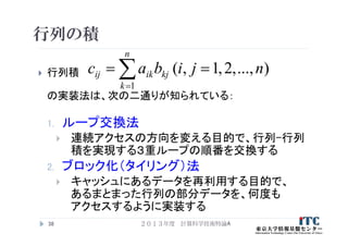行列の積
 行列積
の実装法は、次の二通りが知られている：
1. ループ交換法
 連続アクセスの方向を変える目的で、行列-行列
積を実現する３重ループの順番を交換する
2. ブロック化（タイリング）法
 キャッシュにあるデータを再利用する目的で、
あるまとまった行列の部分データを、何度も
アクセスするように実装する
38
)...,,2,1,(
1
njibac
n
k
kjikij  
２０１３年度 計算科学技術特論A
 