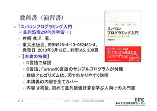 教科書（演習書）
 「スパコンプログラミング入門
－並列処理とMPIの学習－」
 片桐 孝洋 著、
 東大出版会、ISBN978-4-13-062453-4、
発売日：2013年3月12日、判型:A5, 200頁
 【本書の特徴】
 C言語で解説
 C言語、Fortran90言語のサンプルプログラムが付属
 数値アルゴリズムは、図でわかりやすく説明
 本講義の内容を全てカバー
 内容は初級。初めて並列数値計算を学ぶ人向けの入門書
２０１３年度 計算科学技術特論A4
 