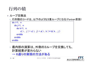 行列の積
 ループ交換法
 行列積のコードは、以下のような３重ループになる（Fortran言語）
do i=1, n
do j=1, n
do k=1, n
c( i , j ) = c( i, j) + a( i , k ) * b( k , j )
enddo
enddo
enddo
 最内部の演算は、外側の３ループを交換しても、
計算結果が変わらない
→ ６通りの実現の方法がある
40 ２０１３年度 計算科学技術特論A
 