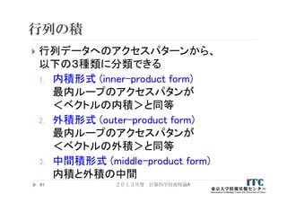 行列の積
 行列データへのアクセスパターンから、
以下の３種類に分類できる
1. 内積形式 (inner-product form)
最内ループのアクセスパタンが
＜ベクトルの内積＞と同等
2. 外積形式 (outer-product form)
最内ループのアクセスパタンが
＜ベクトルの外積＞と同等
3. 中間積形式 (middle-product form)
内積と外積の中間
41 ２０１３年度 計算科学技術特論A
 