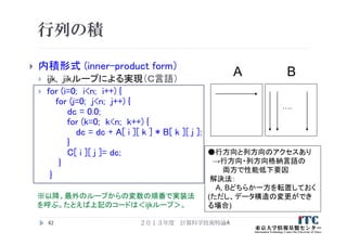 行列の積
 内積形式 (inner-product form）
 ijk, jikループによる実現（Ｃ言語）
 for (i=0; i<n; i++) {
for (j=0; j<n; j++) {
dc = 0.0;
for (k=0; k<n; k++) {
dc = dc + A[ i ][ k ] * B[ k ][ j ];
}
C[ i ][ j ]= dc;
}
}
42
A B
….
●行方向と列方向のアクセスあり
→行方向・列方向格納言語の
両方で性能低下要因
解決法：
A, Bどちらか一方を転置しておく
(ただし、データ構造の変更ができ
る場合)
※以降、最外のループからの変数の順番で実装法
を呼ぶ。たとえば上記のコードは＜ijkループ＞。
２０１３年度 計算科学技術特論A
 