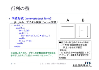 行列の積
 内積形式 (inner-product form）
 ijk, jikループによる実現（Fortran言語）
 do i=1, n
do j=1, n
dc = 0.0d0
do k=1, n
dc = dc + A( i , k ) * B( k , j )
enddo
C( i , j ) = dc
enddo
enddo
43
A B
….
●行方向と列方向のアクセスあり
→行方向・列方向格納言語の
両方で性能低下要因
解決法：
A, Bどちらか一方を転置しておく
(ただし、データ構造の変更ができ
る場合)
※以降、最外のループからの変数の順番で実装法
を呼ぶ。たとえば上記のコードは＜ijkループ＞。
２０１３年度 計算科学技術特論A
 