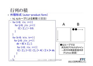 行列の積
 外積形式 (outer-product form）
 kij, kjiループによる実現（Ｃ言語）
 for (i=0; i<n; i++) {
for (j=0; j<n; j++) {
C[ i ][ j ] = 0.0;
}
}
for (k=0; k<n; k++) {
for (j=0; j<n; j++) {
db = B[ k ][ j ];
for (i=0; i<n; i++) {
C[ i ][ j ]= C[ i ][ j ]+ A[ i ][ k ]* db;
}
}
}44
A B
●kjiループでは
列方向アクセスがメイン
→列方向格納言語向き
（Ｆｏｒｔｒａｎ言語）
….
２０１３年度 計算科学技術特論A
 