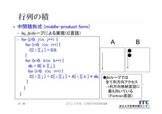 行列の積
 中間積形式 (middle-product form）
 ikj, jkiループによる実現（Ｃ言語）
 for (j=0; j<n; j++) {
for (i=0; i<n; i++) {
C[ i ][ j ] = 0.0;
}
for (k=0; k<n; k++) {
db = B[ k ][ j ];
for (i=0; i<n; i++) {
C[ i ][ j ] = C[ i ][ j ] + A[ i ][ k ] * db;
}
}
}
46
A B
●jkiループでは
全て列方向アクセス
→列方向格納言語に
最も向いている
（Ｆｏｒｔｒａｎ言語）
.
.
２０１３年度 計算科学技術特論A
 