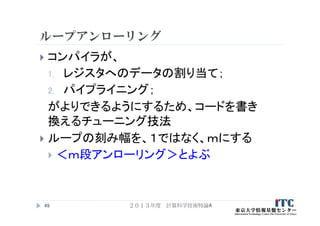 ループアンローリング
 コンパイラが、
1. レジスタへのデータの割り当て；
2. パイプライニング；
がよりできるようにするため、コードを書き
換えるチューニング技法
 ループの刻み幅を、１ではなく、ｍにする
 ＜ｍ段アンローリング＞とよぶ
２０１３年度 計算科学技術特論A49
 