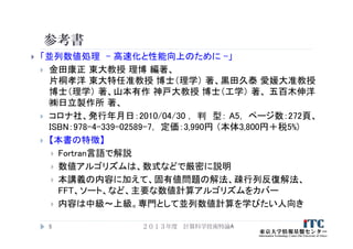 参考書
 「並列数値処理 - 高速化と性能向上のために -」
 金田康正 東大教授 理博 編著、
片桐孝洋 東大特任准教授 博士（理学） 著、黒田久泰 愛媛大准教授
博士（理学） 著、山本有作 神戸大教授 博士（工学） 著、 五百木伸洋
㈱日立製作所 著、
 コロナ社、発行年月日：2010/04/30 ， 判 型： A5， ページ数：272頁、
ISBN：978-4-339-02589-7， 定価：3,990円 （本体3,800円＋税5%)
 【本書の特徴】
 Fortran言語で解説
 数値アルゴリズムは、数式などで厳密に説明
 本講義の内容に加えて、固有値問題の解法、疎行列反復解法、
FFT、ソート、など、主要な数値計算アルゴリズムをカバー
 内容は中級～上級。専門として並列数値計算を学びたい人向き
２０１３年度 計算科学技術特論A5
 