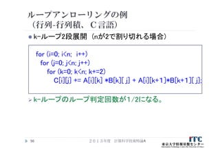 ループアンローリングの例
（行列-行列積、Ｃ言語）
 k-ループ2段展開 (nが2で割り切れる場合)
for (i=0; i<n; i++)
for (j=0; j<n; j++)
for (k=0; k<n; k+=2)
C[i][j] += A[i][k] *B[k][ j] + A[i][k+１]*B[k+１][ j];
 k-ループのループ判定回数が１/2になる。
２０１３年度 計算科学技術特論A50
 