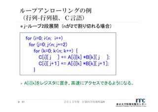 ループアンローリングの例
（行列-行列積、Ｃ言語）
 j-ループ2段展開 (nが2で割り切れる場合)
for (i=0; i<n; i++)
for (j=0; j<n; j+=2)
for (k=0; k<n; k++) {
C[i][ j ] += A[i][k] *B[k][ j ];
C[i][ j+１] += A[i][k] *B[k][ j+１];
}
 A[i][k]をレジスタに置き、高速にアクセスできるようになる。
２０１３年度 計算科学技術特論A51
 