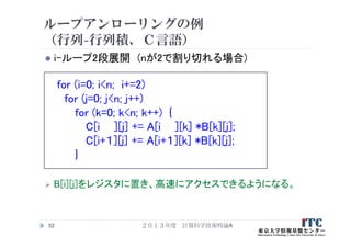 ループアンローリングの例
（行列-行列積、Ｃ言語）
 i-ループ2段展開 (nが2で割り切れる場合)
for (i=0; i<n; i+=2)
for (j=0; j<n; j++)
for (k=0; k<n; k++) {
C[i ][j] += A[i ][k] *B[k][j];
C[i+１][j] += A[i+１][k] *B[k][j];
}
 B[i][j]をレジスタに置き、高速にアクセスできるようになる。
２０１３年度 計算科学技術特論A52
 